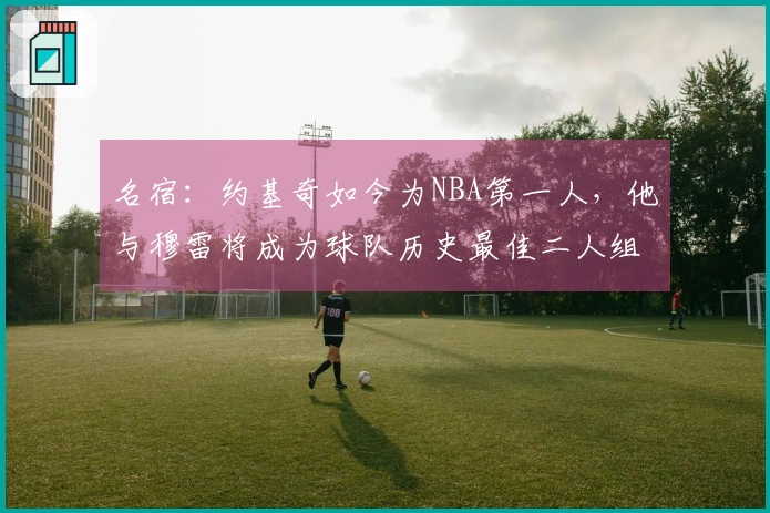 名宿：约基奇如今为NBA第一人，他与穆雷将成为球队历史最佳二人组